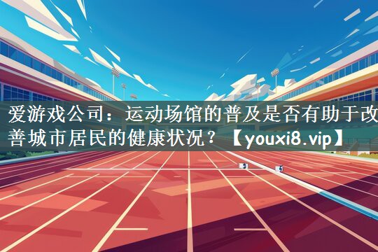 爱游戏公司：运动场馆的普及是否有助于改善城市居民的健康状况？