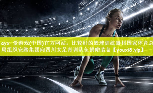 ayx·爱游戏(中国)官方网站：比较好的篮球训练器材国家体育总局组织安踏集团向四川女足青训队伍捐赠装备