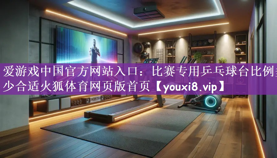爱游戏中国官方网站入口：比赛专用乒乓球台比例多少合适火狐体育网页版首页