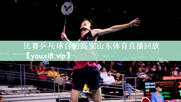 比赛乒乓球台的高宽山东体育直播回放