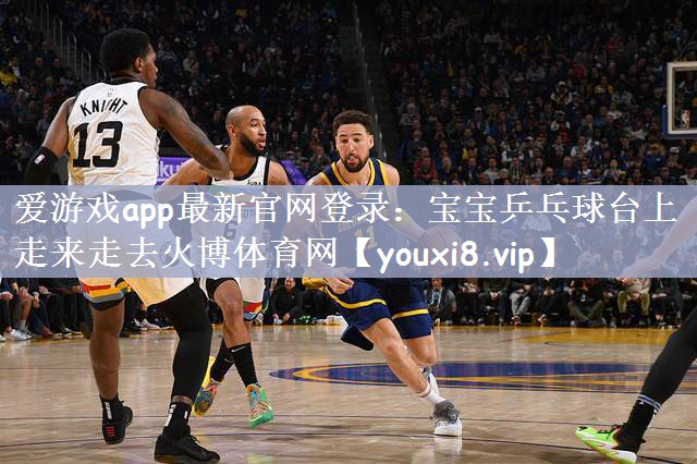 爱游戏app最新官网登录：宝宝乒乓球台上走来走去火博体育网